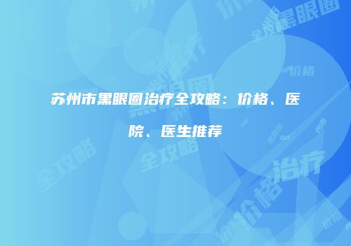 苏州市黑眼圈治疗全攻略：价格、医院、医生推荐