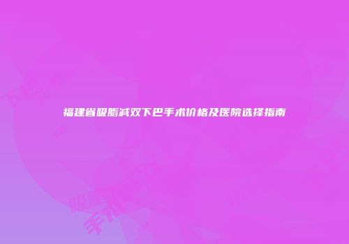 福建省吸脂减双下巴手术价格及医院选择指南