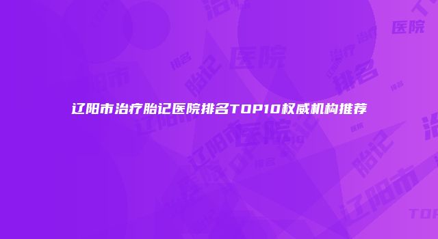 辽阳市治疗胎记医院排名TOP10权威机构推荐