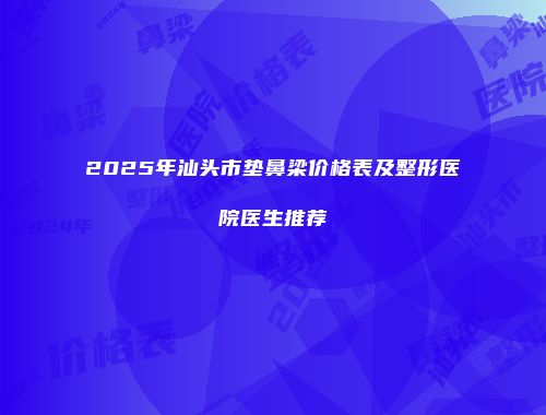 2025年汕头市垫鼻梁价格表及整形医院医生推荐