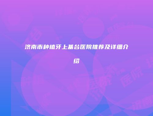 济南市种植牙上基台医院推荐及详细介绍