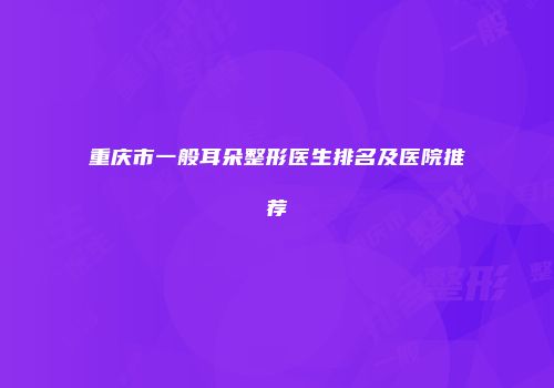 重庆市一般耳朵整形医生排名及医院推荐