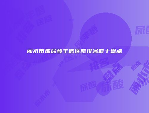 丽水市玻尿酸丰唇医院排名前十盘点