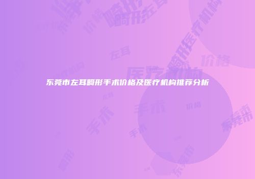 东莞市左耳畸形手术价格及医疗机构推荐分析