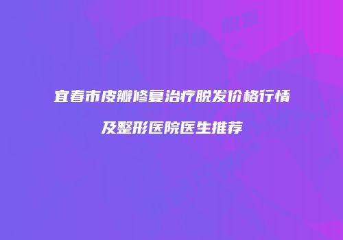 宜春市皮瓣修复治疗脱发价格行情及整形医院医生推荐