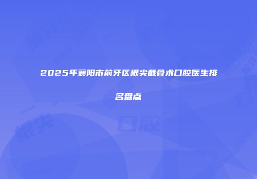 2025年襄阳市前牙区根尖截骨术口腔医生排名盘点