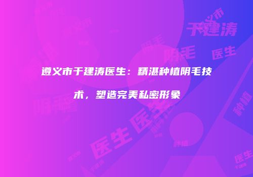 遵义市于建涛医生：精湛种植阴毛技术，塑造完美私密形象