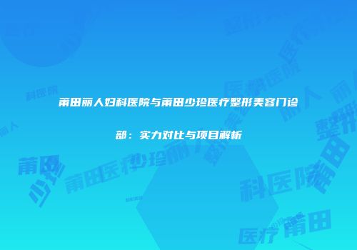 莆田丽人妇科医院与莆田少珍医疗整形美容门诊部：实力对比与项目解析