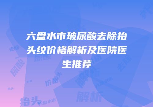 六盘水市玻尿酸去除抬头纹价格解析及医院医生推荐