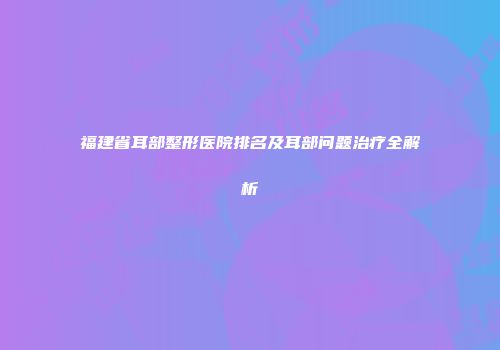福建省耳部整形医院排名及耳部问题治疗全解析