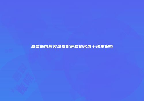 秦皇岛市唇裂鼻整形医院排名前十榜单揭晓