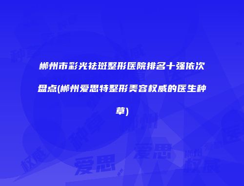 郴州市彩光祛斑整形医院排名十强依次盘点(郴州爱思特整形美容权威的医生种草)