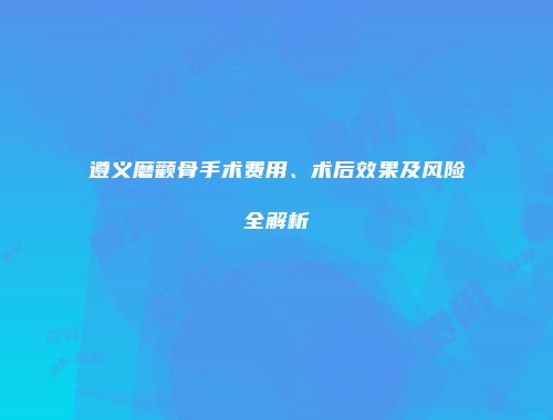 遵义磨颧骨手术费用、术后效果及风险全解析