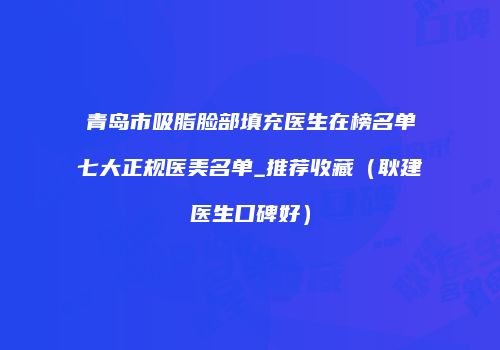 青岛市吸脂脸部填充医生在榜名单七大正规医美名单_推荐收藏（耿建医生口碑好）