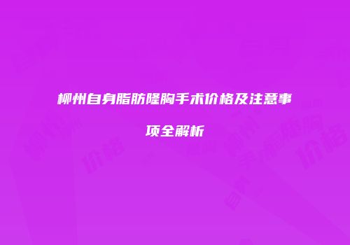 柳州自身脂肪隆胸手术价格及注意事项全解析