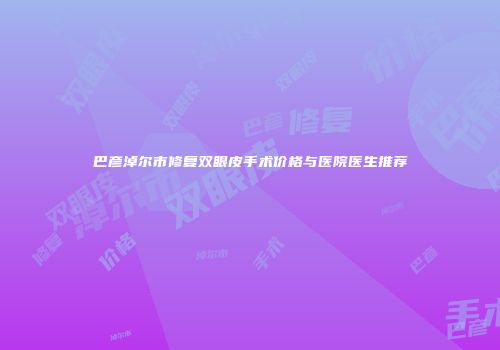 巴彦淖尔市修复双眼皮手术价格与医院医生推荐