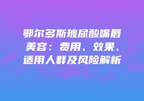 鄂尔多斯玻尿酸嘴唇美容：费用、效果、适用人群及风险解析