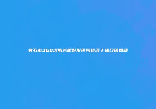 黄石市360溶脂减肥整形医院排名十强口碑揭晓