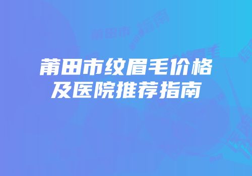 莆田市纹眉毛价格及医院推荐指南