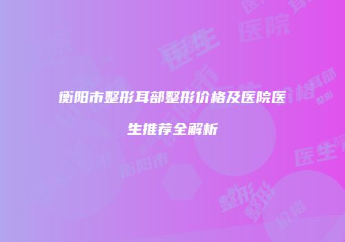 衡阳市整形耳部整形价格及医院医生推荐全解析