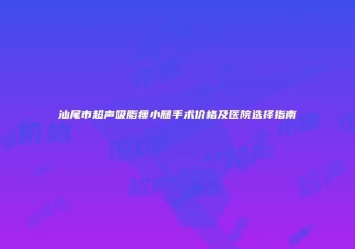 汕尾市超声吸脂瘦小腿手术价格及医院选择指南