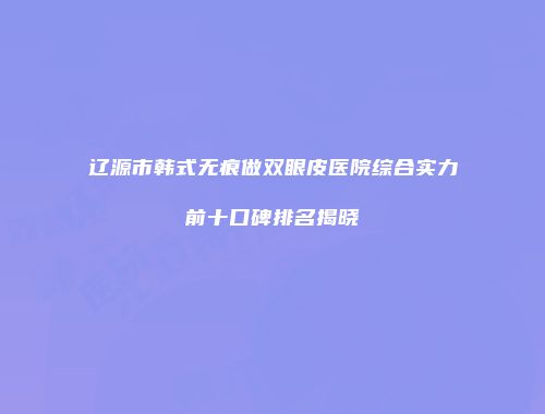 辽源市韩式无痕做双眼皮医院综合实力前十口碑排名揭晓