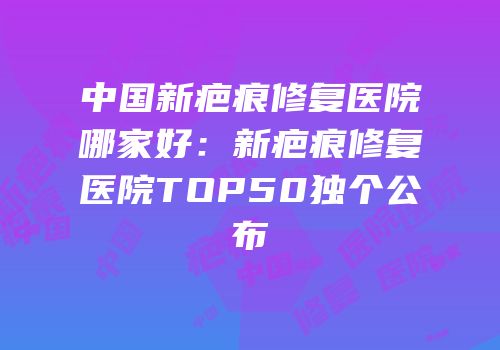 中国新疤痕修复医院哪家好：新疤痕修复医院TOP50独个公布