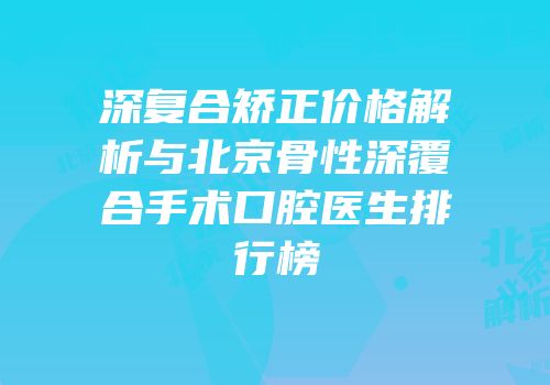 深复合矫正价格解析与北京骨性深覆合手术口腔医生排行榜