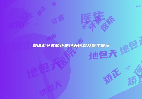 晋城市牙套矫正地包天医院及医生推荐