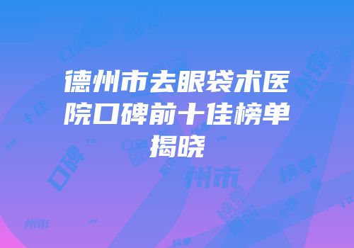 德州市去眼袋术医院口碑前十佳榜单揭晓