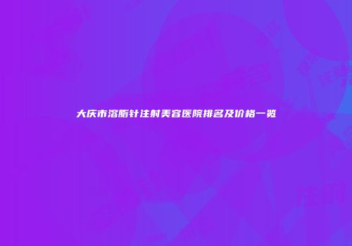 大庆市溶脂针注射美容医院排名及价格一览