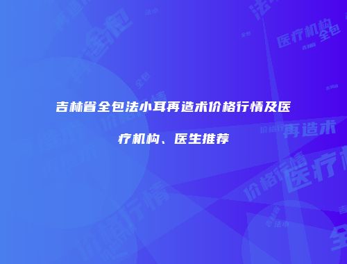 吉林省全包法小耳再造术价格行情及医疗机构、医生推荐