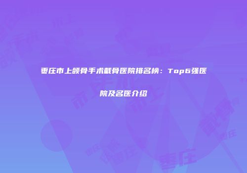 枣庄市上颌骨手术截骨医院排名榜：Top6强医院及名医介绍