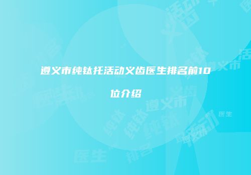 遵义市纯钛托活动义齿医生排名前10位介绍
