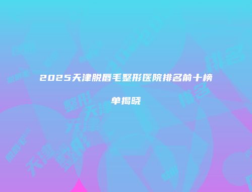 2025天津脱唇毛整形医院排名前十榜单揭晓