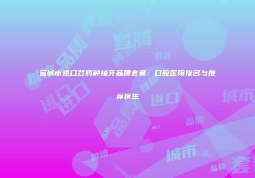 运城市进口登腾种植牙品质套餐：口腔医院排名与推荐医生