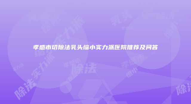 孝感市切除法乳头缩小实力派医院推荐及问答
