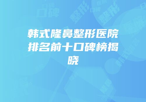 韩式隆鼻整形医院排名前十口碑榜揭晓