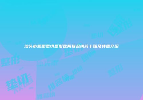 汕头市颊脂垫切整形医院排名榜前十强及特色介绍