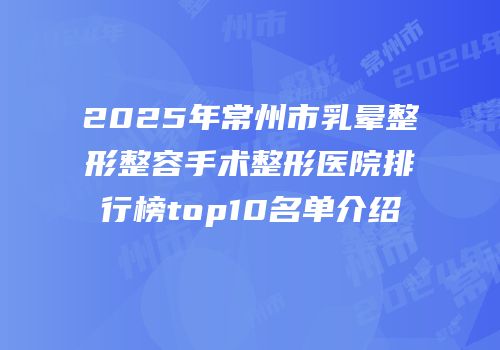 2025年常州市乳晕整形整容手术整形医院排行榜top10名单介绍