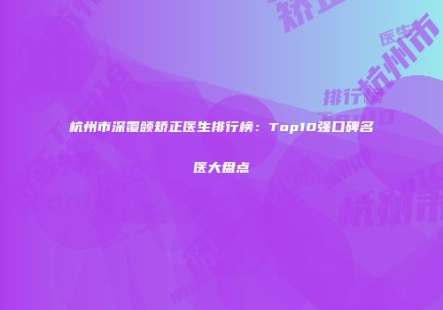 杭州市深覆颌矫正医生排行榜：Top10强口碑名医大盘点