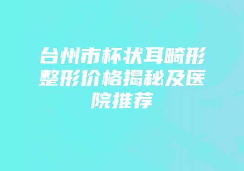 台州市杯状耳畸形整形价格揭秘及医院推荐