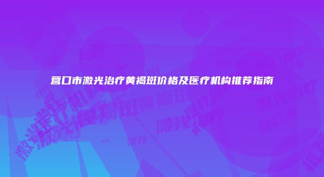 营口市激光治疗黄褐斑价格及医疗机构推荐指南