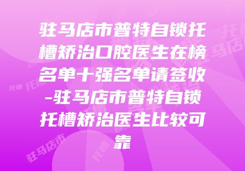驻马店市普特自锁托槽矫治口腔医生在榜名单十强名单请签收-驻马店市普特自锁托槽矫治医生比较可靠