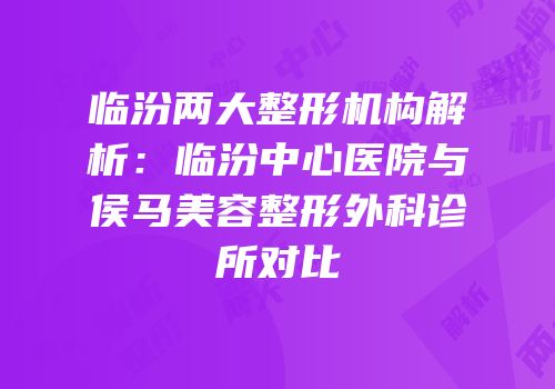 临汾两大整形机构解析：临汾中心医院与侯马美容整形外科诊所对比