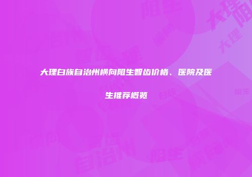 大理白族自治州横向阻生智齿价格、医院及医生推荐概览