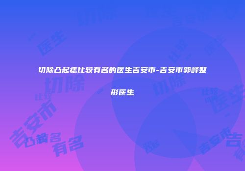 切除凸起痣比较有名的医生吉安市-吉安市郭峰整形医生