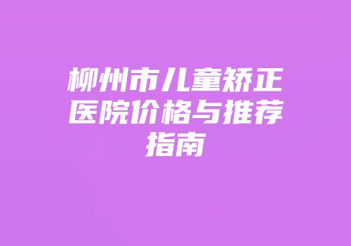 柳州市儿童矫正医院价格与推荐指南