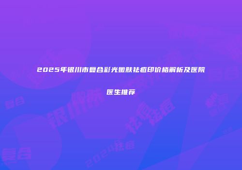 2025年银川市复合彩光嫩肤祛痘印价格解析及医院医生推荐