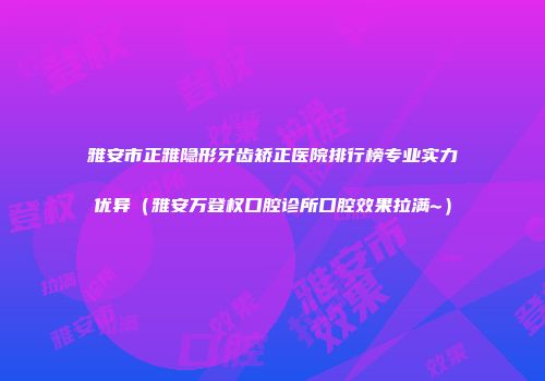 雅安市正雅隐形牙齿矫正医院排行榜专业实力优异（雅安万登权口腔诊所口腔效果拉满~）